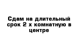 Сдам на длительный срок 2-х комнатную в центре